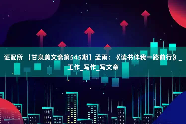 证配所 【甘泉美文斋第545期】孟雨：《读书伴我一路前行》_工作_写作_写文章