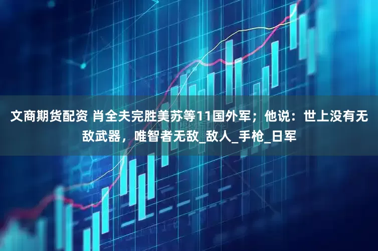 文商期货配资 肖全夫完胜美苏等11国外军；他说：世上没有无敌武器，唯智者无敌_敌人_手枪_日军