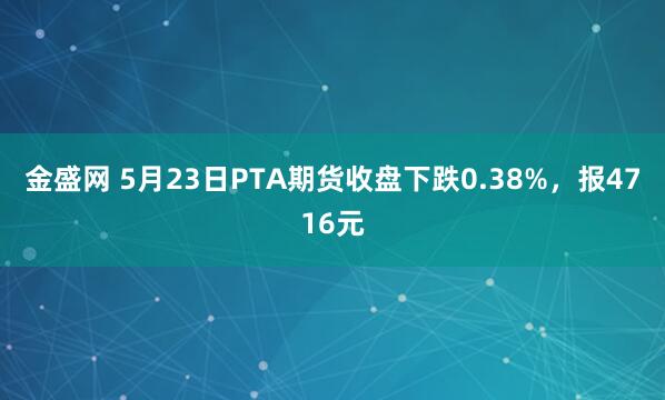金盛网 5月23日PTA期货收盘下跌0.38%，报4716元