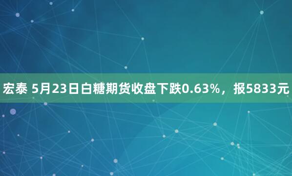 宏泰 5月23日白糖期货收盘下跌0.63%，报5833元