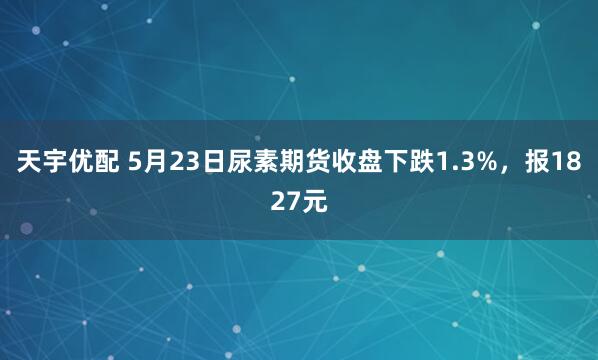 天宇优配 5月23日尿素期货收盘下跌1.3%，报1827元