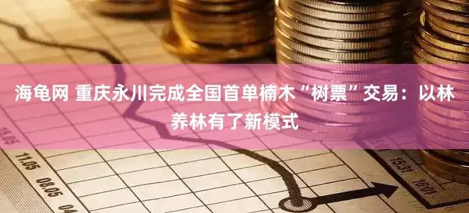 海龟网 重庆永川完成全国首单楠木“树票”交易：以林养林有了新模式