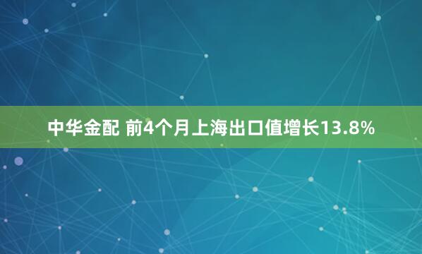 中华金配 前4个月上海出口值增长13.8%