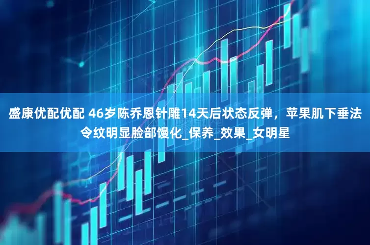 盛康优配优配 46岁陈乔恩针雕14天后状态反弹，苹果肌下垂法令纹明显脸部馒化_保养_效果_女明星