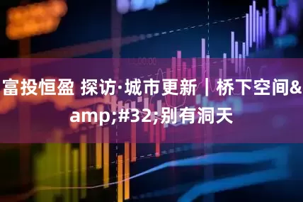 富投恒盈 探访·城市更新｜桥下空间&#32;别有洞天
