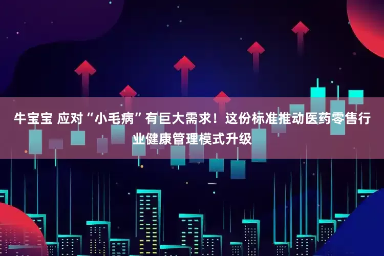 牛宝宝 应对“小毛病”有巨大需求！这份标准推动医药零售行业健康管理模式升级