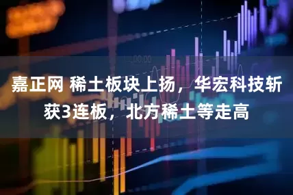 嘉正网 稀土板块上扬，华宏科技斩获3连板，北方稀土等走高