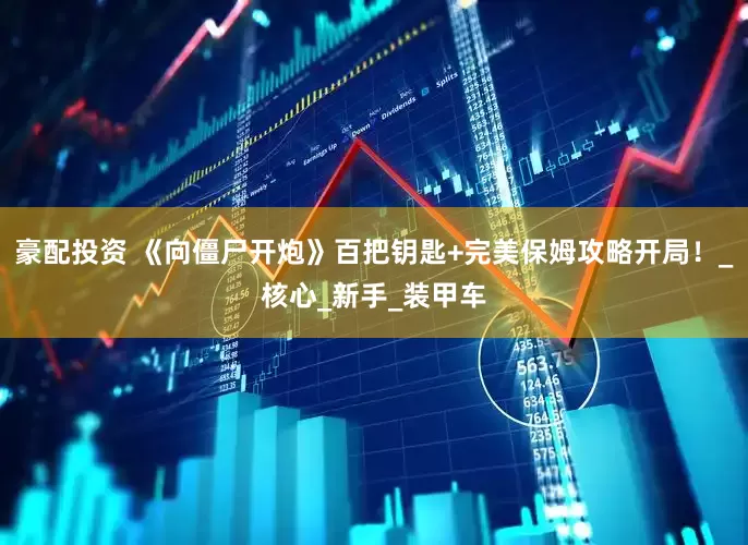 豪配投资 《向僵尸开炮》百把钥匙+完美保姆攻略开局！_核心_新手_装甲车
