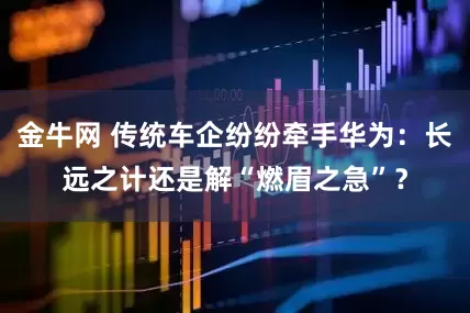 金牛网 传统车企纷纷牵手华为：长远之计还是解“燃眉之急”？