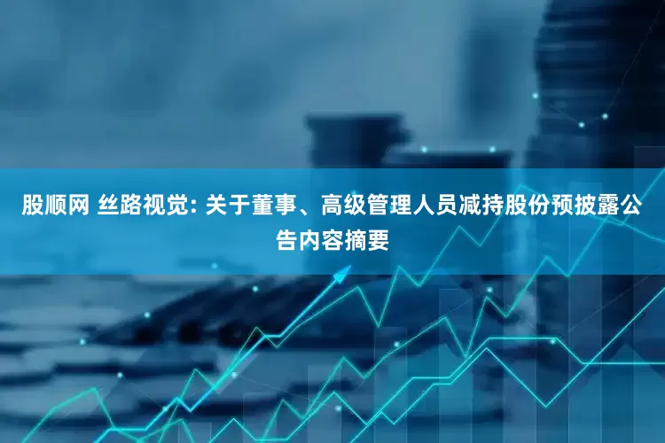 股顺网 丝路视觉: 关于董事、高级管理人员减持股份预披露公告内容摘要