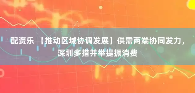 配资乐 【推动区域协调发展】供需两端协同发力，深圳多措并举提振消费
