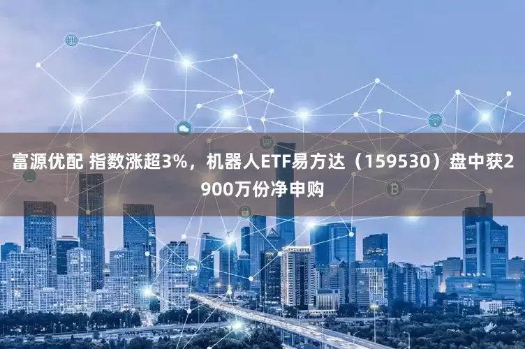 富源优配 指数涨超3%，机器人ETF易方达（159530）盘中获2900万份净申购