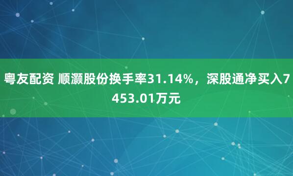粤友配资 顺灏股份换手率31.14%，深股通净买入7453.01万元