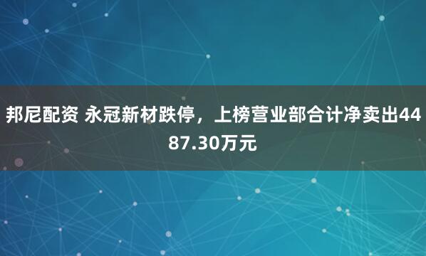 邦尼配资 永冠新材跌停，上榜营业部合计净卖出4487.30万元